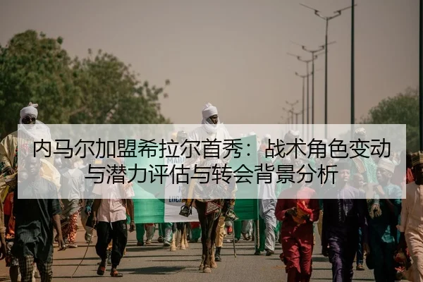 内马尔加盟希拉尔首秀：战术角色变动与潜力评估与转会背景分析